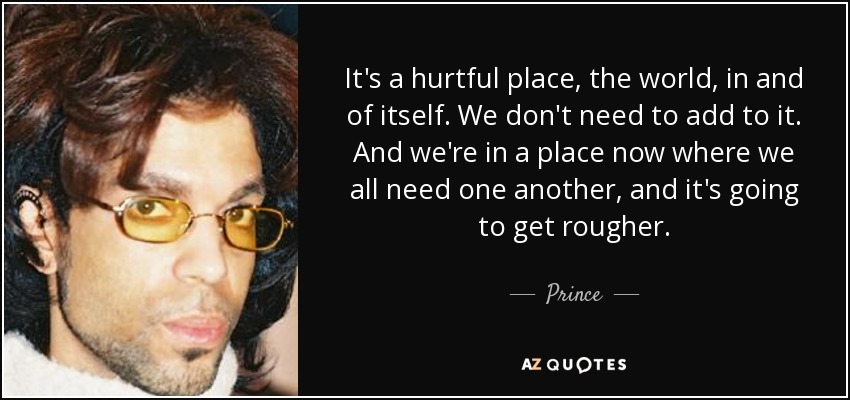 It's a hurtful place, the world, in and of itself. We don't need to add to it. And we're in a place now where we all need one another, and it's going to get rougher. - Prince