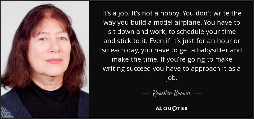 It’s a job. It’s not a hobby. You don’t write the way you build a model airplane. You have to sit down and work, to schedule your time and stick to it. Even if it’s just for an hour or so each day, you have to get a babysitter and make the time. If you’re going to make writing succeed you have to approach it as a job. - Rosellen Brown