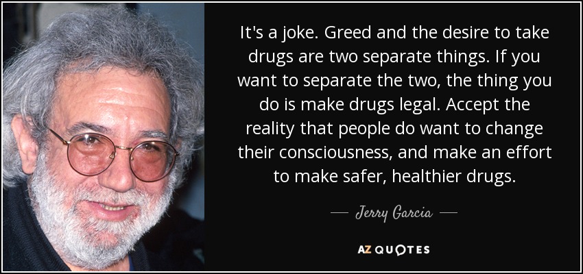 It's a joke. Greed and the desire to take drugs are two separate things. If you want to separate the two, the thing you do is make drugs legal. Accept the reality that people do want to change their consciousness, and make an effort to make safer, healthier drugs. - Jerry Garcia