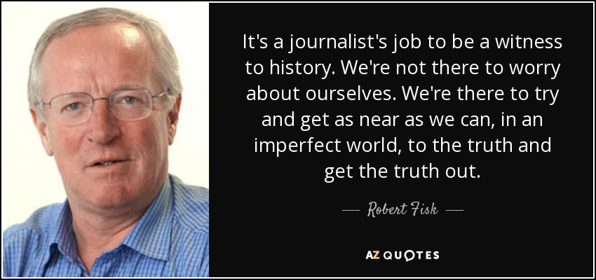It's a journalist's job to be a witness to history. We're not there to worry about ourselves. We're there to try and get as near as we can, in an imperfect world, to the truth and get the truth out. - Robert Fisk