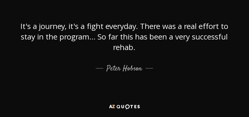 It's a journey, it's a fight everyday. There was a real effort to stay in the program... So far this has been a very successful rehab. - Peter Hobson