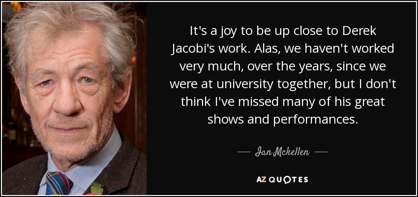 It's a joy to be up close to Derek Jacobi's work. Alas, we haven't worked very much, over the years, since we were at university together, but I don't think I've missed many of his great shows and performances. - Ian Mckellen