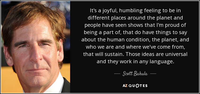 It's a joyful, humbling feeling to be in different places around the planet and people have seen shows that I'm proud of being a part of, that do have things to say about the human condition, the planet, and who we are and where we've come from, that will sustain. Those ideas are universal and they work in any language. - Scott Bakula