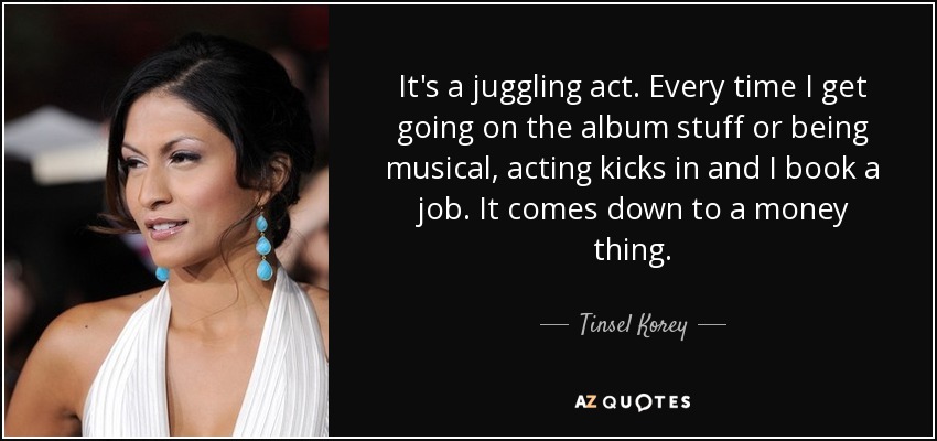 It's a juggling act. Every time I get going on the album stuff or being musical, acting kicks in and I book a job. It comes down to a money thing. - Tinsel Korey