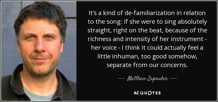 It's a kind of de-familiarization in relation to the song: if she were to sing absolutely straight, right on the beat, because of the richness and intensity of her instrument - her voice - I think it could actually feel a little inhuman, too good somehow, separate from our concerns. - Matthew Zapruder