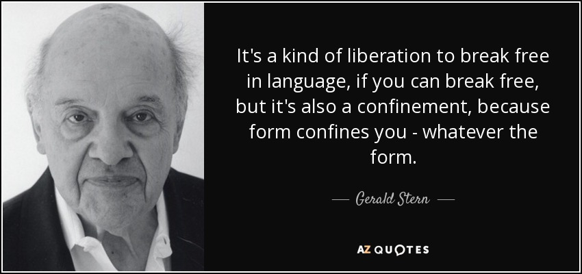 It's a kind of liberation to break free in language, if you can break free, but it's also a confinement, because form confines you - whatever the form. - Gerald Stern