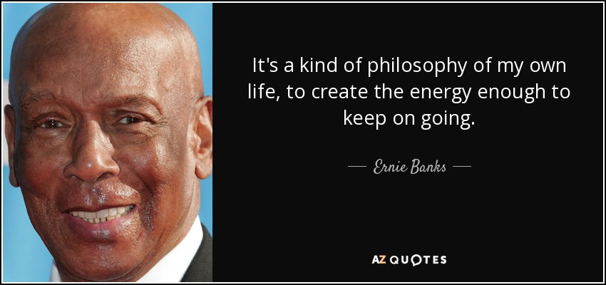 It's a kind of philosophy of my own life, to create the energy enough to keep on going. - Ernie Banks