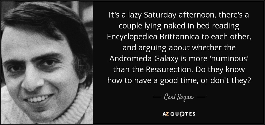 It's a lazy Saturday afternoon, there's a couple lying naked in bed reading Encyclopediea Brittannica to each other, and arguing about whether the Andromeda Galaxy is more 'numinous' than the Ressurection. Do they know how to have a good time, or don't they? - Carl Sagan