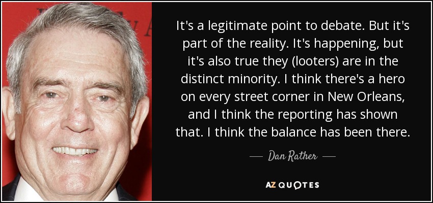 It's a legitimate point to debate. But it's part of the reality. It's happening, but it's also true they (looters) are in the distinct minority. I think there's a hero on every street corner in New Orleans, and I think the reporting has shown that. I think the balance has been there. - Dan Rather