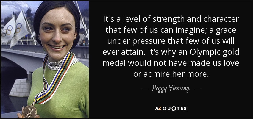 It's a level of strength and character that few of us can imagine; a grace under pressure that few of us will ever attain. It's why an Olympic gold medal would not have made us love or admire her more. - Peggy Fleming