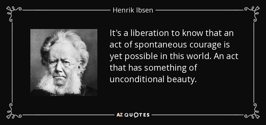 It's a liberation to know that an act of spontaneous courage is yet possible in this world. An act that has something of unconditional beauty. - Henrik Ibsen