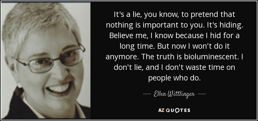 It's a lie, you know, to pretend that nothing is important to you. It's hiding. Believe me, I know because I hid for a long time. But now I won't do it anymore. The truth is bioluminescent. I don't lie, and I don't waste time on people who do. - Ellen Wittlinger