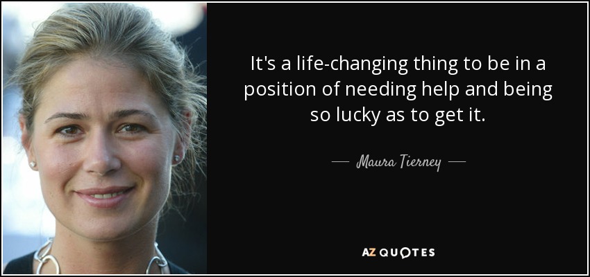It's a life-changing thing to be in a position of needing help and being so lucky as to get it. - Maura Tierney
