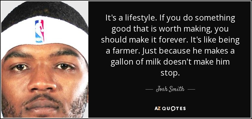 It's a lifestyle. If you do something good that is worth making, you should make it forever. It's like being a farmer. Just because he makes a gallon of milk doesn't make him stop. - Josh Smith
