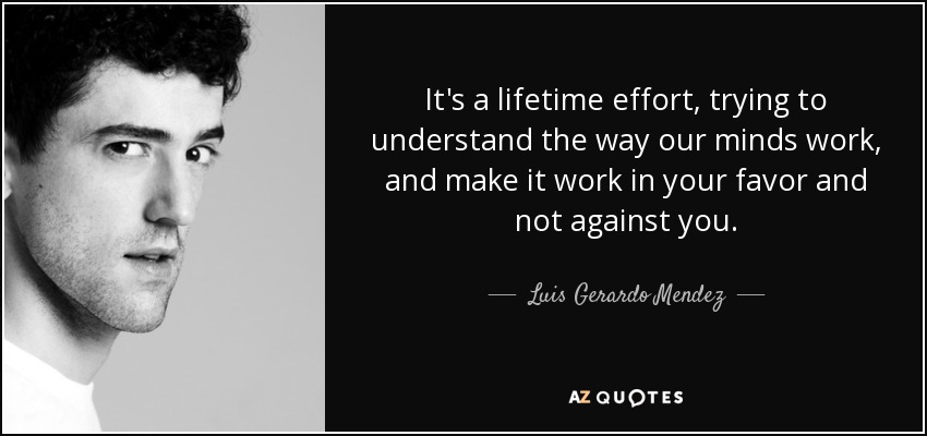 It's a lifetime effort, trying to understand the way our minds work, and make it work in your favor and not against you. - Luis Gerardo Mendez