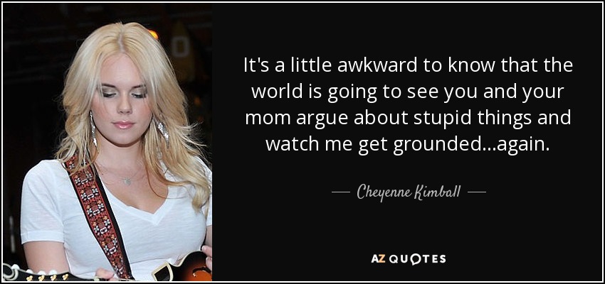 It's a little awkward to know that the world is going to see you and your mom argue about stupid things and watch me get grounded...again. - Cheyenne Kimball