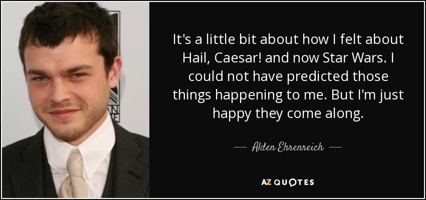 It's a little bit about how I felt about Hail, Caesar! and now Star Wars. I could not have predicted those things happening to me. But I'm just happy they come along. - Alden Ehrenreich