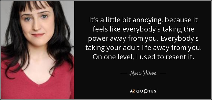 It's a little bit annoying, because it feels like everybody's taking the power away from you. Everybody's taking your adult life away from you. On one level, I used to resent it. - Mara Wilson