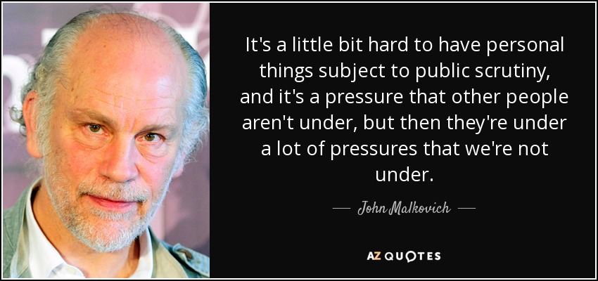 It's a little bit hard to have personal things subject to public scrutiny, and it's a pressure that other people aren't under, but then they're under a lot of pressures that we're not under. - John Malkovich