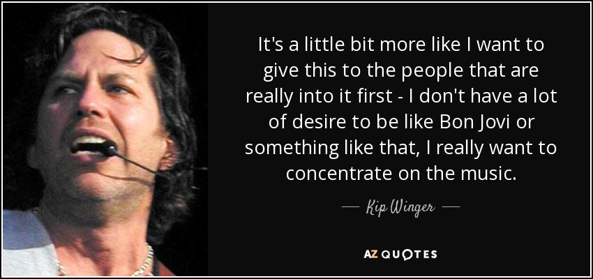 It's a little bit more like I want to give this to the people that are really into it first - I don't have a lot of desire to be like Bon Jovi or something like that, I really want to concentrate on the music. - Kip Winger