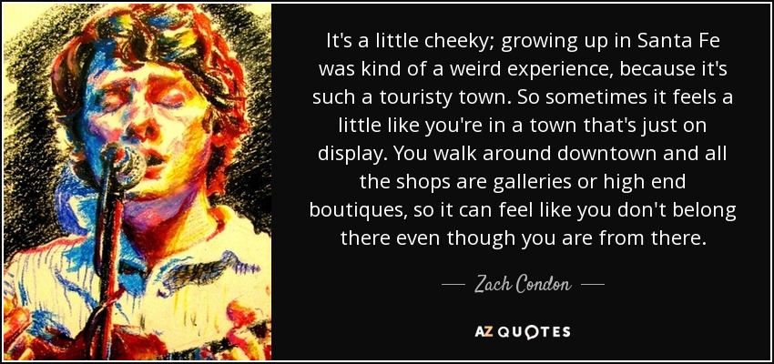 It's a little cheeky; growing up in Santa Fe was kind of a weird experience, because it's such a touristy town. So sometimes it feels a little like you're in a town that's just on display. You walk around downtown and all the shops are galleries or high end boutiques, so it can feel like you don't belong there even though you are from there. - Zach Condon