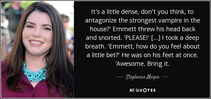 It's a little dense, don't you think, to antagonize the strongest vampire in the house?' Emmett threw his head back and snorted. 'PLEASE!' [...] I took a deep breath. 'Emmett, how do you feel about a little bet?' He was on his feet at once. 'Awesome. Bring it. - Stephenie Meyer