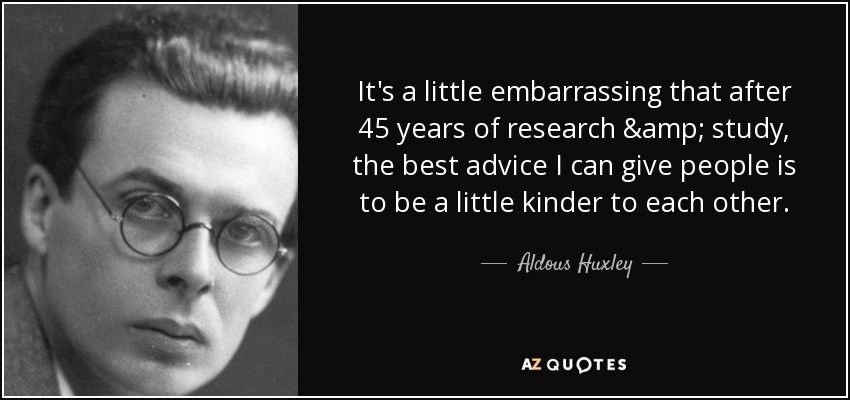 It's a little embarrassing that after 45 years of research & study, the best advice I can give people is to be a little kinder to each other. - Aldous Huxley