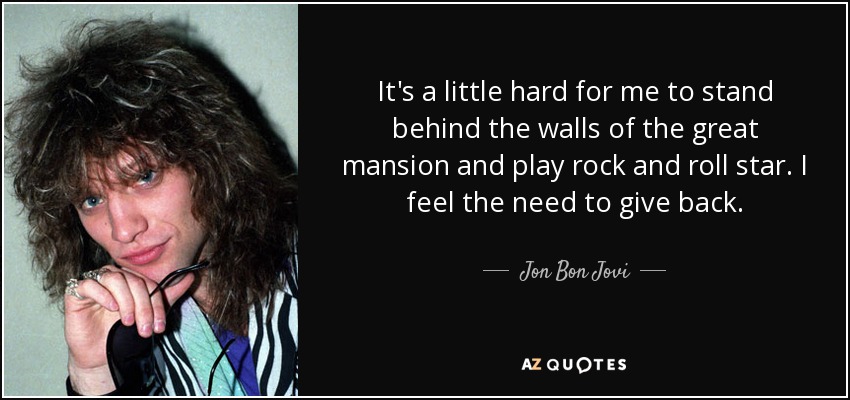 It's a little hard for me to stand behind the walls of the great mansion and play rock and roll star. I feel the need to give back. - Jon Bon Jovi