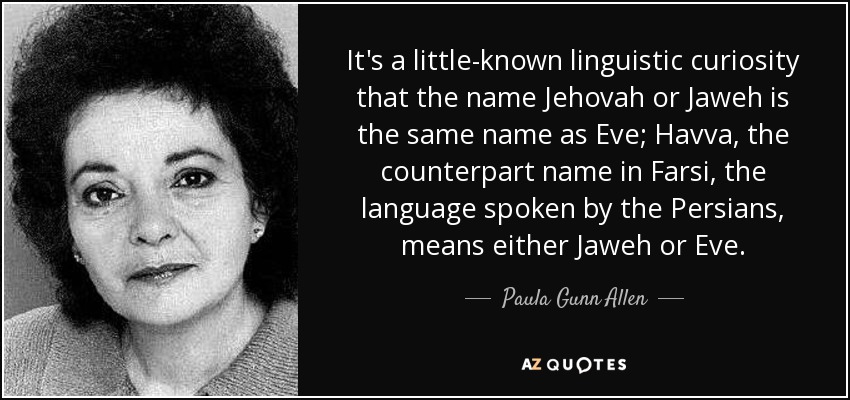 It's a little-known linguistic curiosity that the name Jehovah or Jaweh is the same name as Eve; Havva, the counterpart name in Farsi, the language spoken by the Persians, means either Jaweh or Eve. - Paula Gunn Allen