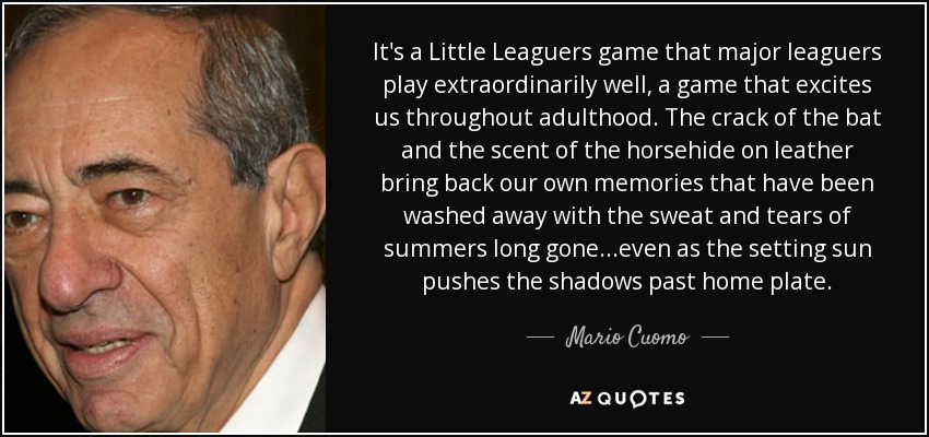 It's a Little Leaguers game that major leaguers play extraordinarily well, a game that excites us throughout adulthood. The crack of the bat and the scent of the horsehide on leather bring back our own memories that have been washed away with the sweat and tears of summers long gone...even as the setting sun pushes the shadows past home plate. - Mario Cuomo
