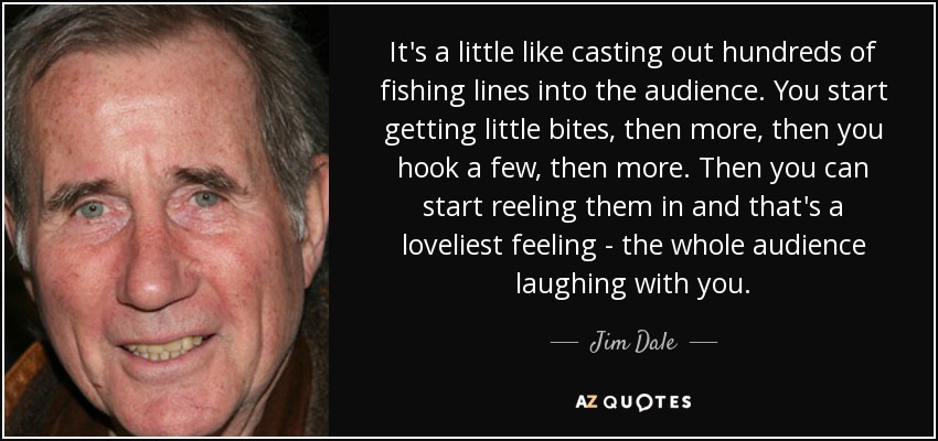 It's a little like casting out hundreds of fishing lines into the audience. You start getting little bites, then more, then you hook a few, then more. Then you can start reeling them in and that's a loveliest feeling - the whole audience laughing with you. - Jim Dale