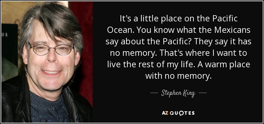 It's a little place on the Pacific Ocean. You know what the Mexicans say about the Pacific? They say it has no memory. That's where I want to live the rest of my life. A warm place with no memory. - Stephen King