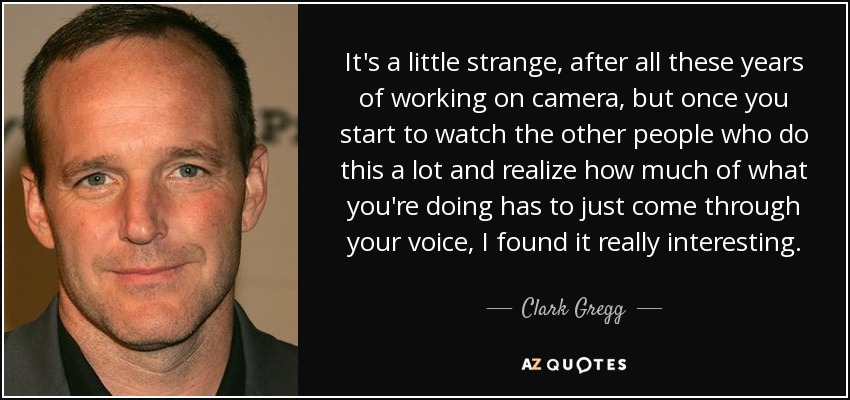 It's a little strange, after all these years of working on camera, but once you start to watch the other people who do this a lot and realize how much of what you're doing has to just come through your voice, I found it really interesting. - Clark Gregg