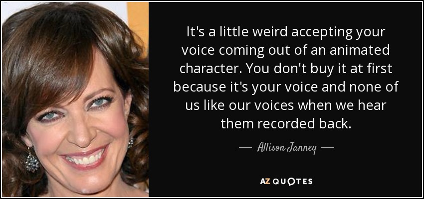 It's a little weird accepting your voice coming out of an animated character. You don't buy it at first because it's your voice and none of us like our voices when we hear them recorded back. - Allison Janney