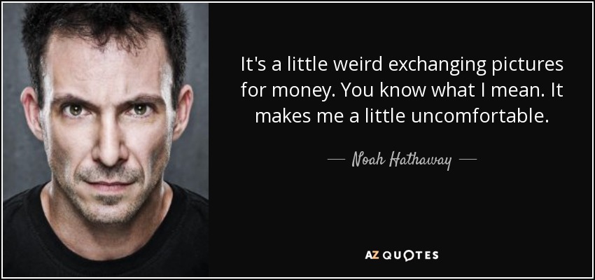 It's a little weird exchanging pictures for money. You know what I mean. It makes me a little uncomfortable. - Noah Hathaway