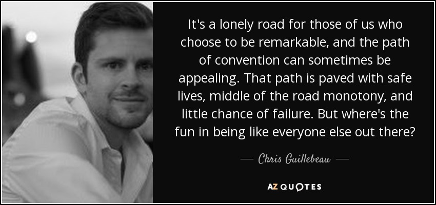 It's a lonely road for those of us who choose to be remarkable, and the path of convention can sometimes be appealing. That path is paved with safe lives, middle of the road monotony, and little chance of failure. But where's the fun in being like everyone else out there? - Chris Guillebeau