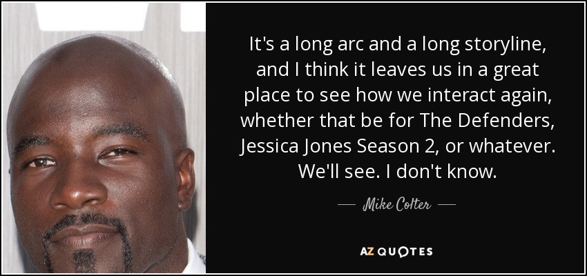 It's a long arc and a long storyline, and I think it leaves us in a great place to see how we interact again, whether that be for The Defenders, Jessica Jones Season 2, or whatever. We'll see. I don't know. - Mike Colter