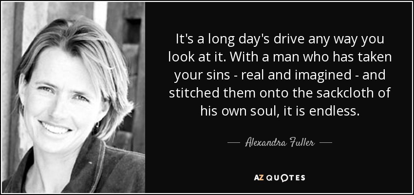 It's a long day's drive any way you look at it. With a man who has taken your sins - real and imagined - and stitched them onto the sackcloth of his own soul, it is endless. - Alexandra Fuller