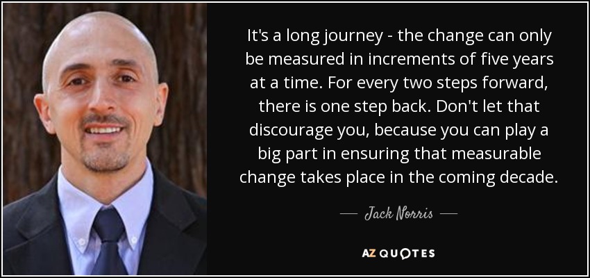 It's a long journey - the change can only be measured in increments of five years at a time. For every two steps forward, there is one step back. Don't let that discourage you, because you can play a big part in ensuring that measurable change takes place in the coming decade. - Jack Norris