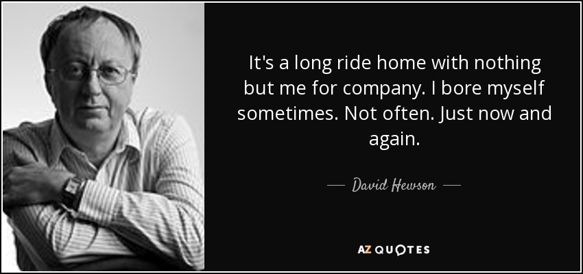 It's a long ride home with nothing but me for company. I bore myself sometimes. Not often. Just now and again. - David Hewson