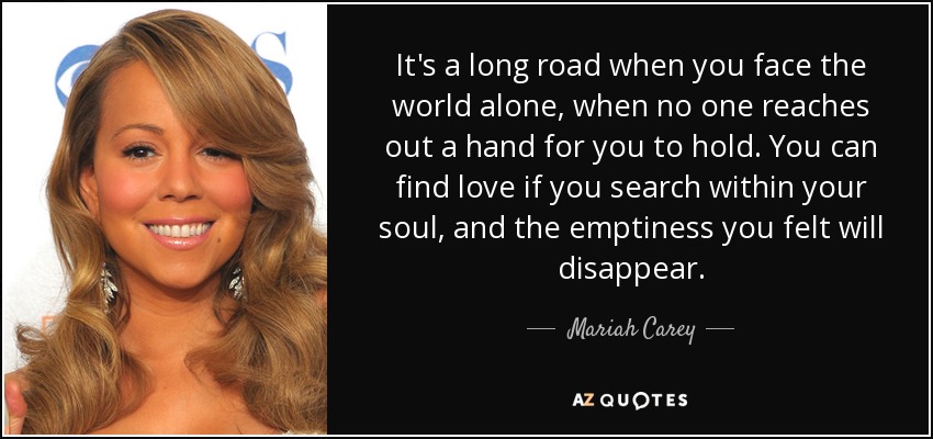 It's a long road when you face the world alone, when no one reaches out a hand for you to hold. You can find love if you search within your soul, and the emptiness you felt will disappear. - Mariah Carey