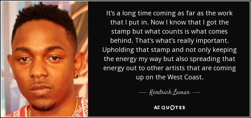It's a long time coming as far as the work that I put in. Now I know that I got the stamp but what counts is what comes behind. That's what's really important. Upholding that stamp and not only keeping the energy my way but also spreading that energy out to other artists that are coming up on the West Coast. - Kendrick Lamar