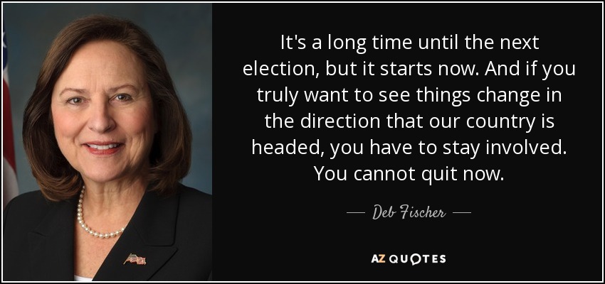 It's a long time until the next election, but it starts now. And if you truly want to see things change in the direction that our country is headed, you have to stay involved. You cannot quit now. - Deb Fischer