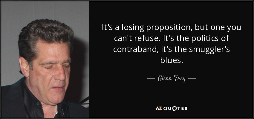 It's a losing proposition, but one you can't refuse. It's the politics of contraband, it's the smuggler's blues. - Glenn Frey