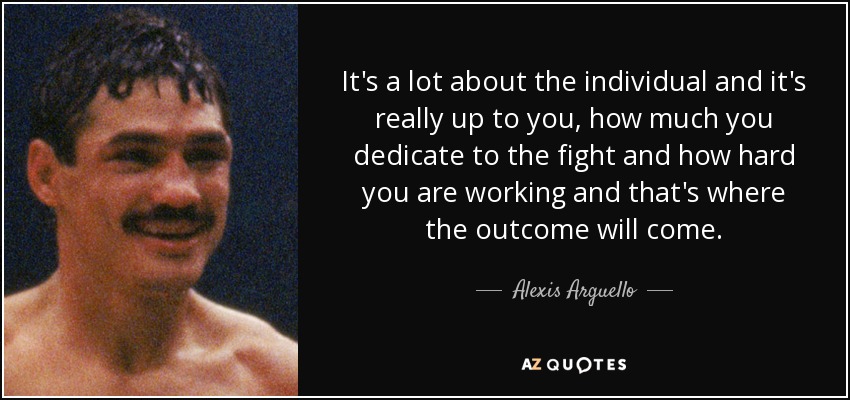 It's a lot about the individual and it's really up to you, how much you dedicate to the fight and how hard you are working and that's where the outcome will come. - Alexis Arguello