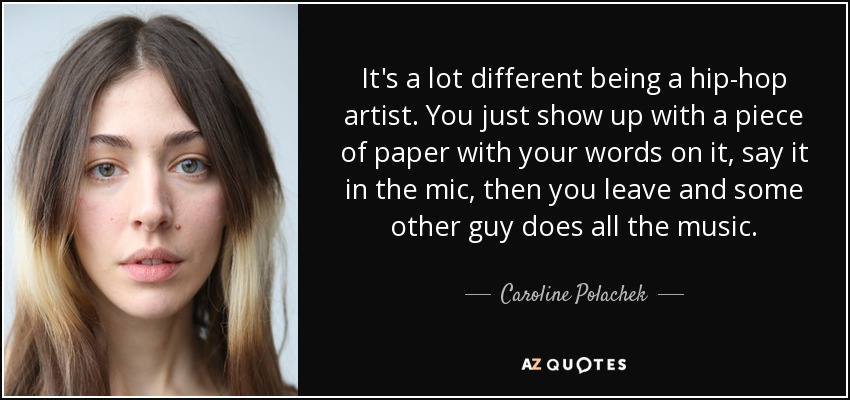 It's a lot different being a hip-hop artist. You just show up with a piece of paper with your words on it, say it in the mic, then you leave and some other guy does all the music. - Caroline Polachek