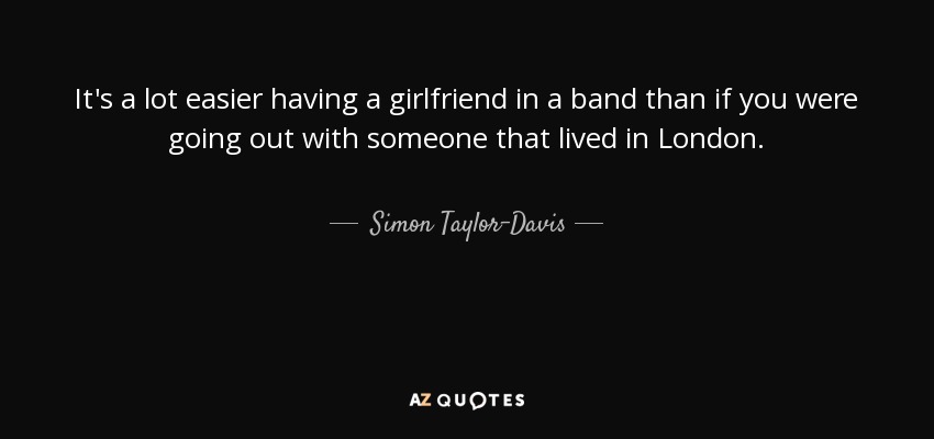 It's a lot easier having a girlfriend in a band than if you were going out with someone that lived in London. - Simon Taylor-Davis