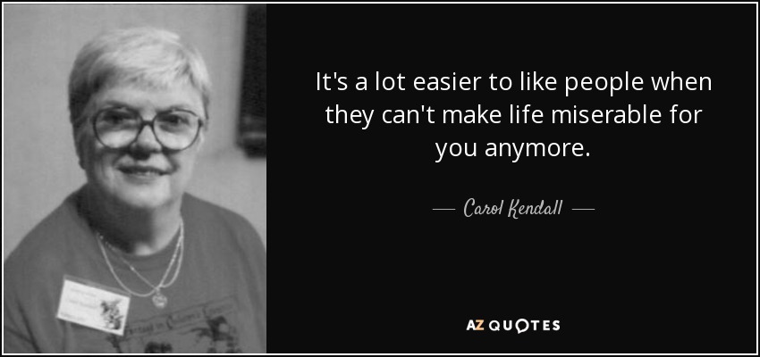 It's a lot easier to like people when they can't make life miserable for you anymore. - Carol Kendall