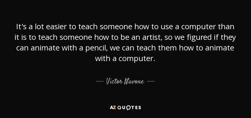 It's a lot easier to teach someone how to use a computer than it is to teach someone how to be an artist, so we figured if they can animate with a pencil, we can teach them how to animate with a computer. - Victor Navone