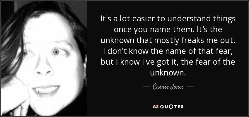 It's a lot easier to understand things once you name them. It's the unknown that mostly freaks me out. I don't know the name of that fear, but I know I've got it, the fear of the unknown. - Carrie Jones